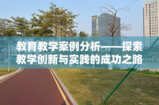 教育教学案例分析——探索教学创新与实践的成功之路