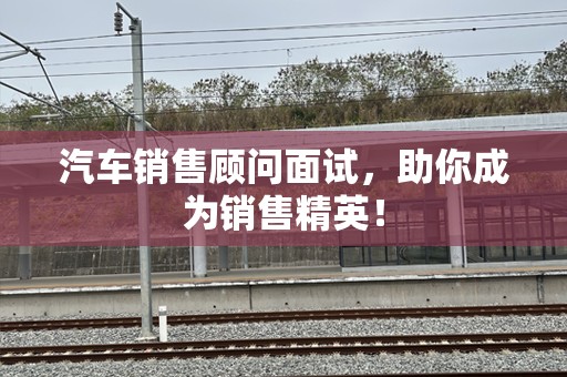 汽车销售顾问面试，助你成为销售精英！