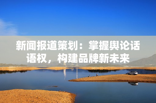 新闻报道策划：掌握舆论话语权，构建品牌新未来