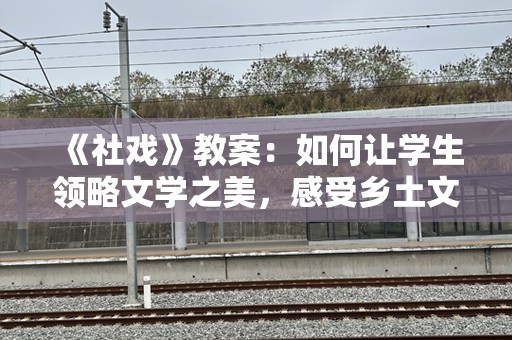 《社戏》教案：如何让学生领略文学之美，感受乡土文化的深刻内涵