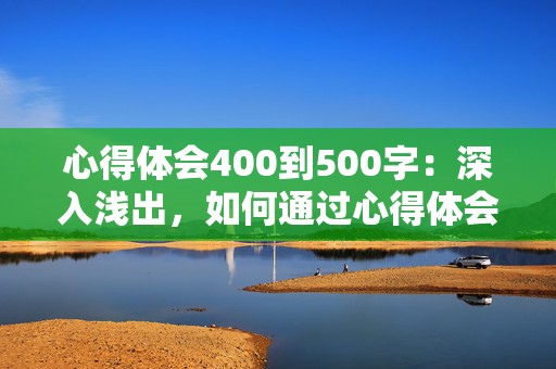 心得体会400到500字：深入浅出，如何通过心得体会提升自我成长