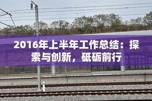 2016年上半年工作总结：探索与创新，砥砺前行