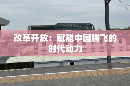 改革开放：赋能中国腾飞的时代动力