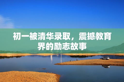 初一被清华录取，震撼教育界的励志故事