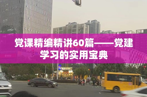 党课精编精讲60篇——党建学习的实用宝典