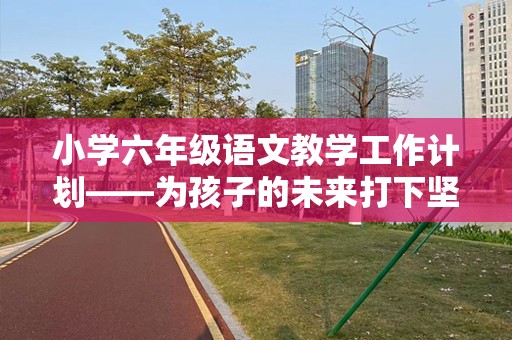 小学六年级语文教学工作计划——为孩子的未来打下坚实基础