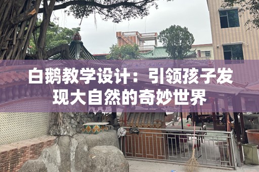 白鹅教学设计：引领孩子发现大自然的奇妙世界