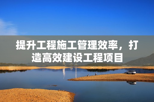提升工程施工管理效率，打造高效建设工程项目