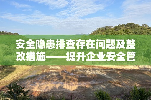 安全隐患排查存在问题及整改措施——提升企业安全管理水平的关键举措