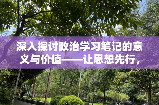 深入探讨政治学习笔记的意义与价值——让思想先行，成就更好的未来