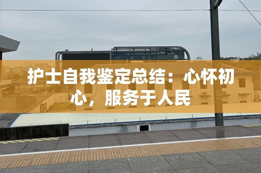 护士自我鉴定总结：心怀初心，服务于人民