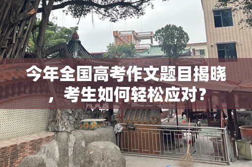 今年全国高考作文题目揭晓，考生如何轻松应对？