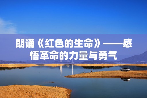 朗诵《红色的生命》——感悟革命的力量与勇气