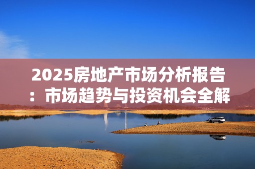 2025房地产市场分析报告：市场趋势与投资机会全解析