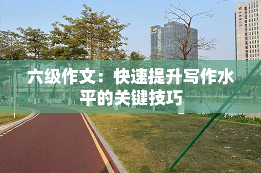 六级作文：快速提升写作水平的关键技巧