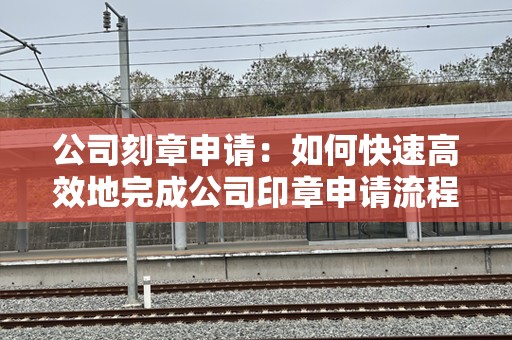 公司刻章申请：如何快速高效地完成公司印章申请流程