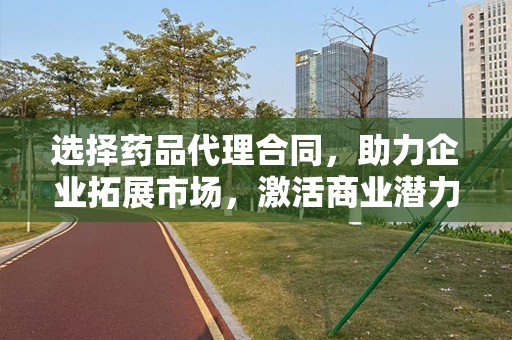 选择药品代理合同，助力企业拓展市场，激活商业潜力