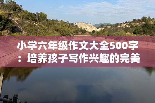 小学六年级作文大全500字：培养孩子写作兴趣的完美资源