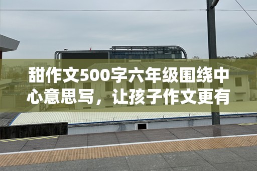 甜作文500字六年级围绕中心意思写，让孩子作文更有趣