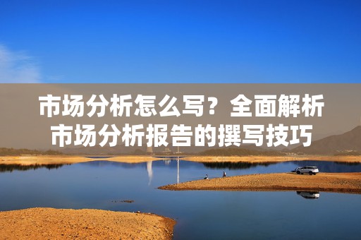 市场分析怎么写？全面解析市场分析报告的撰写技巧