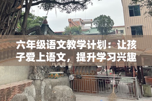六年级语文教学计划：让孩子爱上语文，提升学习兴趣与成绩