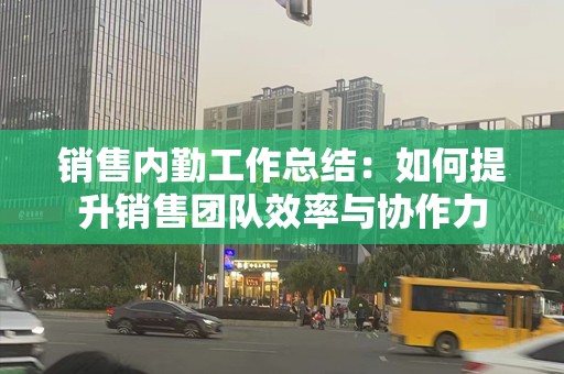 销售内勤工作总结：如何提升销售团队效率与协作力