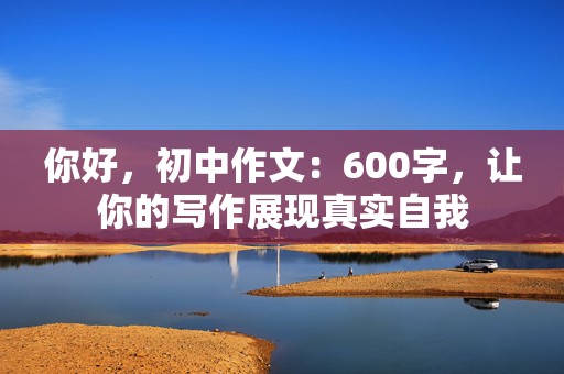 你好，初中作文：600字，让你的写作展现真实自我