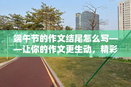 端午节的作文结尾怎么写——让你的作文更生动，精彩纷呈！