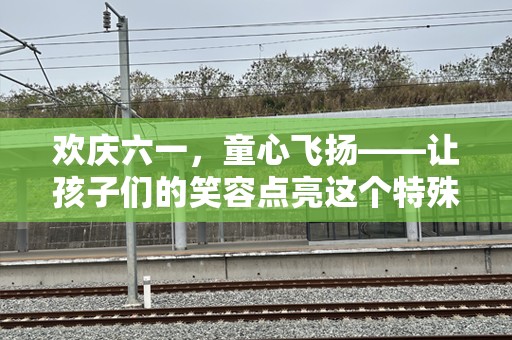 欢庆六一，童心飞扬——让孩子们的笑容点亮这个特殊的日子