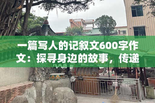 一篇写人的记叙文600字作文：探寻身边的故事，传递温暖与力量