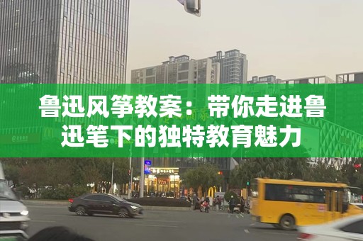 鲁迅风筝教案：带你走进鲁迅笔下的独特教育魅力