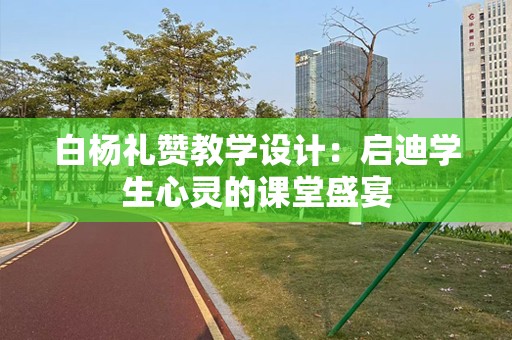 白杨礼赞教学设计：启迪学生心灵的课堂盛宴