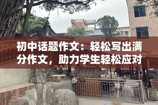 初中话题作文：轻松写出满分作文，助力学生轻松应对初中写作挑战！