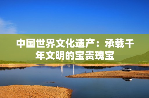 中国世界文化遗产：承载千年文明的宝贵瑰宝