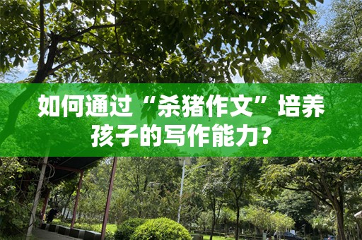 如何通过“杀猪作文”培养孩子的写作能力？